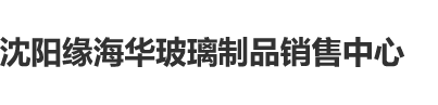 大鸡吧成人网沈阳缘海华玻璃制品销售中心